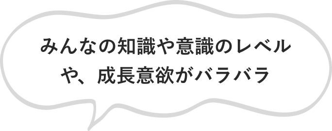 みんなの知識や意識のレベルや、成長意欲がバラバラ